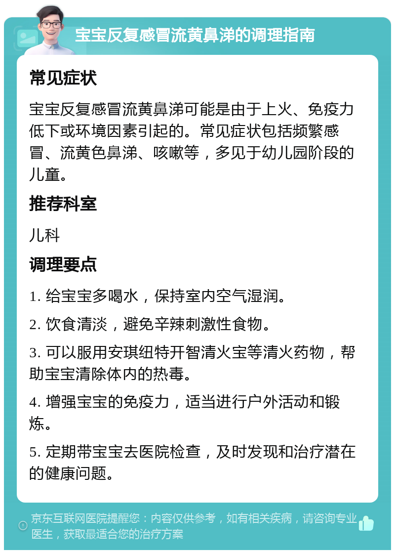 宝宝反复感冒流黄鼻涕的调理指南 常见症状 宝宝反复感冒流黄鼻涕可能是由于上火、免疫力低下或环境因素引起的。常见症状包括频繁感冒、流黄色鼻涕、咳嗽等，多见于幼儿园阶段的儿童。 推荐科室 儿科 调理要点 1. 给宝宝多喝水，保持室内空气湿润。 2. 饮食清淡，避免辛辣刺激性食物。 3. 可以服用安琪纽特开智清火宝等清火药物，帮助宝宝清除体内的热毒。 4. 增强宝宝的免疫力，适当进行户外活动和锻炼。 5. 定期带宝宝去医院检查，及时发现和治疗潜在的健康问题。