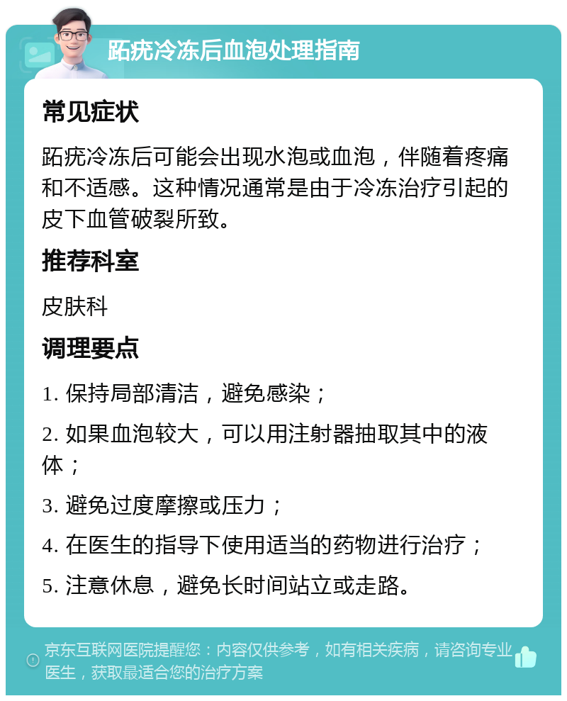 跖疣冷冻后血泡处理指南 常见症状 跖疣冷冻后可能会出现水泡或血泡，伴随着疼痛和不适感。这种情况通常是由于冷冻治疗引起的皮下血管破裂所致。 推荐科室 皮肤科 调理要点 1. 保持局部清洁，避免感染； 2. 如果血泡较大，可以用注射器抽取其中的液体； 3. 避免过度摩擦或压力； 4. 在医生的指导下使用适当的药物进行治疗； 5. 注意休息，避免长时间站立或走路。