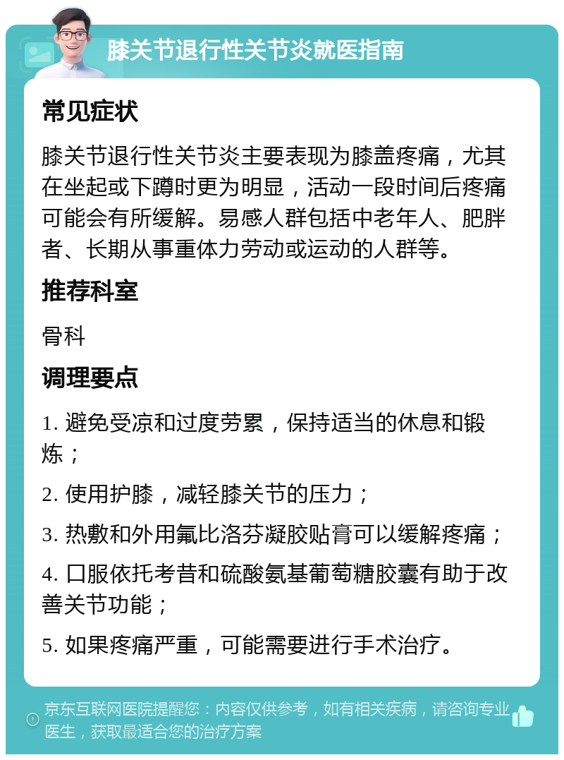 膝关节退行性关节炎就医指南 常见症状 膝关节退行性关节炎主要表现为膝盖疼痛，尤其在坐起或下蹲时更为明显，活动一段时间后疼痛可能会有所缓解。易感人群包括中老年人、肥胖者、长期从事重体力劳动或运动的人群等。 推荐科室 骨科 调理要点 1. 避免受凉和过度劳累，保持适当的休息和锻炼； 2. 使用护膝，减轻膝关节的压力； 3. 热敷和外用氟比洛芬凝胶贴膏可以缓解疼痛； 4. 口服依托考昔和硫酸氨基葡萄糖胶囊有助于改善关节功能； 5. 如果疼痛严重，可能需要进行手术治疗。