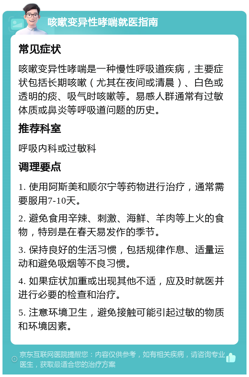 咳嗽变异性哮喘就医指南 常见症状 咳嗽变异性哮喘是一种慢性呼吸道疾病，主要症状包括长期咳嗽（尤其在夜间或清晨）、白色或透明的痰、吸气时咳嗽等。易感人群通常有过敏体质或鼻炎等呼吸道问题的历史。 推荐科室 呼吸内科或过敏科 调理要点 1. 使用阿斯美和顺尔宁等药物进行治疗，通常需要服用7-10天。 2. 避免食用辛辣、刺激、海鲜、羊肉等上火的食物，特别是在春天易发作的季节。 3. 保持良好的生活习惯，包括规律作息、适量运动和避免吸烟等不良习惯。 4. 如果症状加重或出现其他不适，应及时就医并进行必要的检查和治疗。 5. 注意环境卫生，避免接触可能引起过敏的物质和环境因素。