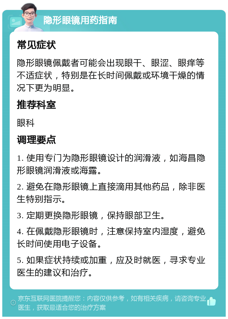 隐形眼镜用药指南 常见症状 隐形眼镜佩戴者可能会出现眼干、眼涩、眼痒等不适症状，特别是在长时间佩戴或环境干燥的情况下更为明显。 推荐科室 眼科 调理要点 1. 使用专门为隐形眼镜设计的润滑液，如海昌隐形眼镜润滑液或海露。 2. 避免在隐形眼镜上直接滴用其他药品，除非医生特别指示。 3. 定期更换隐形眼镜，保持眼部卫生。 4. 在佩戴隐形眼镜时，注意保持室内湿度，避免长时间使用电子设备。 5. 如果症状持续或加重，应及时就医，寻求专业医生的建议和治疗。