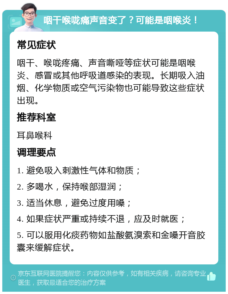 咽干喉咙痛声音变了？可能是咽喉炎！ 常见症状 咽干、喉咙疼痛、声音嘶哑等症状可能是咽喉炎、感冒或其他呼吸道感染的表现。长期吸入油烟、化学物质或空气污染物也可能导致这些症状出现。 推荐科室 耳鼻喉科 调理要点 1. 避免吸入刺激性气体和物质； 2. 多喝水，保持喉部湿润； 3. 适当休息，避免过度用嗓； 4. 如果症状严重或持续不退，应及时就医； 5. 可以服用化痰药物如盐酸氨溴索和金嗓开音胶囊来缓解症状。