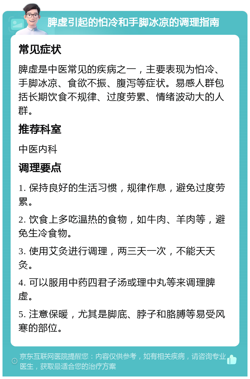 脾虚引起的怕冷和手脚冰凉的调理指南 常见症状 脾虚是中医常见的疾病之一，主要表现为怕冷、手脚冰凉、食欲不振、腹泻等症状。易感人群包括长期饮食不规律、过度劳累、情绪波动大的人群。 推荐科室 中医内科 调理要点 1. 保持良好的生活习惯，规律作息，避免过度劳累。 2. 饮食上多吃温热的食物，如牛肉、羊肉等，避免生冷食物。 3. 使用艾灸进行调理，两三天一次，不能天天灸。 4. 可以服用中药四君子汤或理中丸等来调理脾虚。 5. 注意保暖，尤其是脚底、脖子和胳膊等易受风寒的部位。