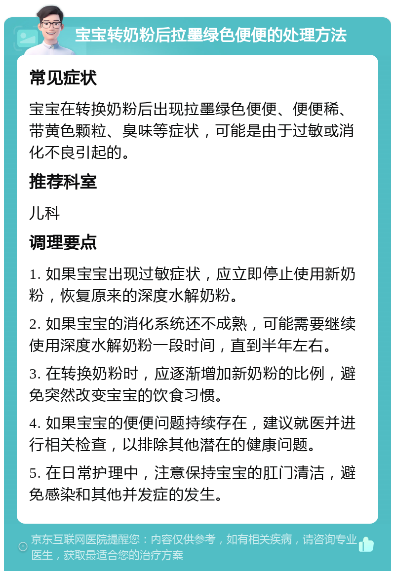 宝宝转奶粉后拉墨绿色便便的处理方法 常见症状 宝宝在转换奶粉后出现拉墨绿色便便、便便稀、带黄色颗粒、臭味等症状，可能是由于过敏或消化不良引起的。 推荐科室 儿科 调理要点 1. 如果宝宝出现过敏症状，应立即停止使用新奶粉，恢复原来的深度水解奶粉。 2. 如果宝宝的消化系统还不成熟，可能需要继续使用深度水解奶粉一段时间，直到半年左右。 3. 在转换奶粉时，应逐渐增加新奶粉的比例，避免突然改变宝宝的饮食习惯。 4. 如果宝宝的便便问题持续存在，建议就医并进行相关检查，以排除其他潜在的健康问题。 5. 在日常护理中，注意保持宝宝的肛门清洁，避免感染和其他并发症的发生。