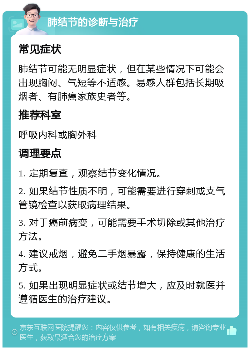 肺结节的诊断与治疗 常见症状 肺结节可能无明显症状，但在某些情况下可能会出现胸闷、气短等不适感。易感人群包括长期吸烟者、有肺癌家族史者等。 推荐科室 呼吸内科或胸外科 调理要点 1. 定期复查，观察结节变化情况。 2. 如果结节性质不明，可能需要进行穿刺或支气管镜检查以获取病理结果。 3. 对于癌前病变，可能需要手术切除或其他治疗方法。 4. 建议戒烟，避免二手烟暴露，保持健康的生活方式。 5. 如果出现明显症状或结节增大，应及时就医并遵循医生的治疗建议。