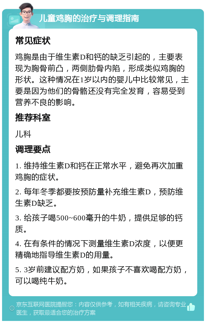 儿童鸡胸的治疗与调理指南 常见症状 鸡胸是由于维生素D和钙的缺乏引起的，主要表现为胸骨前凸，两侧肋骨内陷，形成类似鸡胸的形状。这种情况在1岁以内的婴儿中比较常见，主要是因为他们的骨骼还没有完全发育，容易受到营养不良的影响。 推荐科室 儿科 调理要点 1. 维持维生素D和钙在正常水平，避免再次加重鸡胸的症状。 2. 每年冬季都要按预防量补充维生素D，预防维生素D缺乏。 3. 给孩子喝500~600毫升的牛奶，提供足够的钙质。 4. 在有条件的情况下测量维生素D浓度，以便更精确地指导维生素D的用量。 5. 3岁前建议配方奶，如果孩子不喜欢喝配方奶，可以喝纯牛奶。