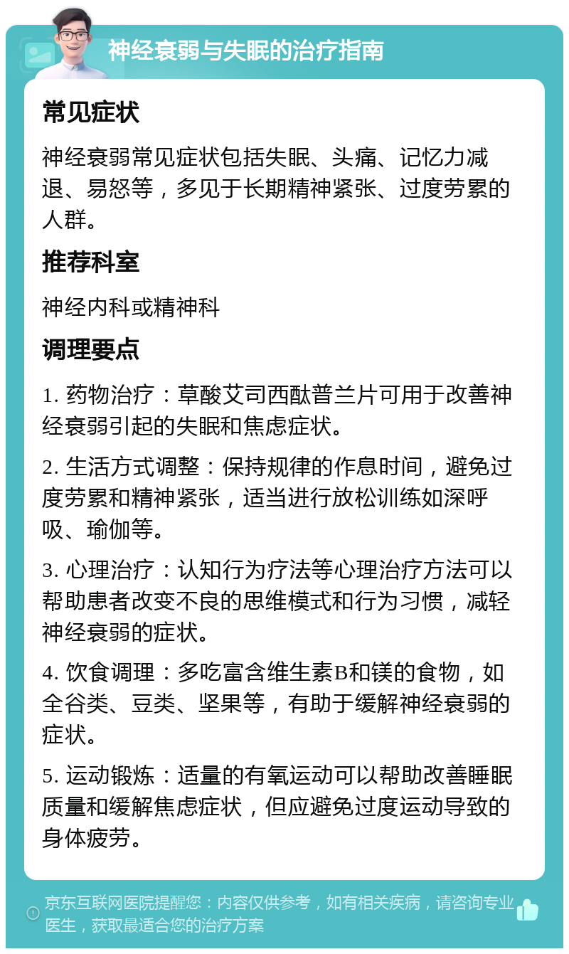 神经衰弱与失眠的治疗指南 常见症状 神经衰弱常见症状包括失眠、头痛、记忆力减退、易怒等，多见于长期精神紧张、过度劳累的人群。 推荐科室 神经内科或精神科 调理要点 1. 药物治疗：草酸艾司西酞普兰片可用于改善神经衰弱引起的失眠和焦虑症状。 2. 生活方式调整：保持规律的作息时间，避免过度劳累和精神紧张，适当进行放松训练如深呼吸、瑜伽等。 3. 心理治疗：认知行为疗法等心理治疗方法可以帮助患者改变不良的思维模式和行为习惯，减轻神经衰弱的症状。 4. 饮食调理：多吃富含维生素B和镁的食物，如全谷类、豆类、坚果等，有助于缓解神经衰弱的症状。 5. 运动锻炼：适量的有氧运动可以帮助改善睡眠质量和缓解焦虑症状，但应避免过度运动导致的身体疲劳。