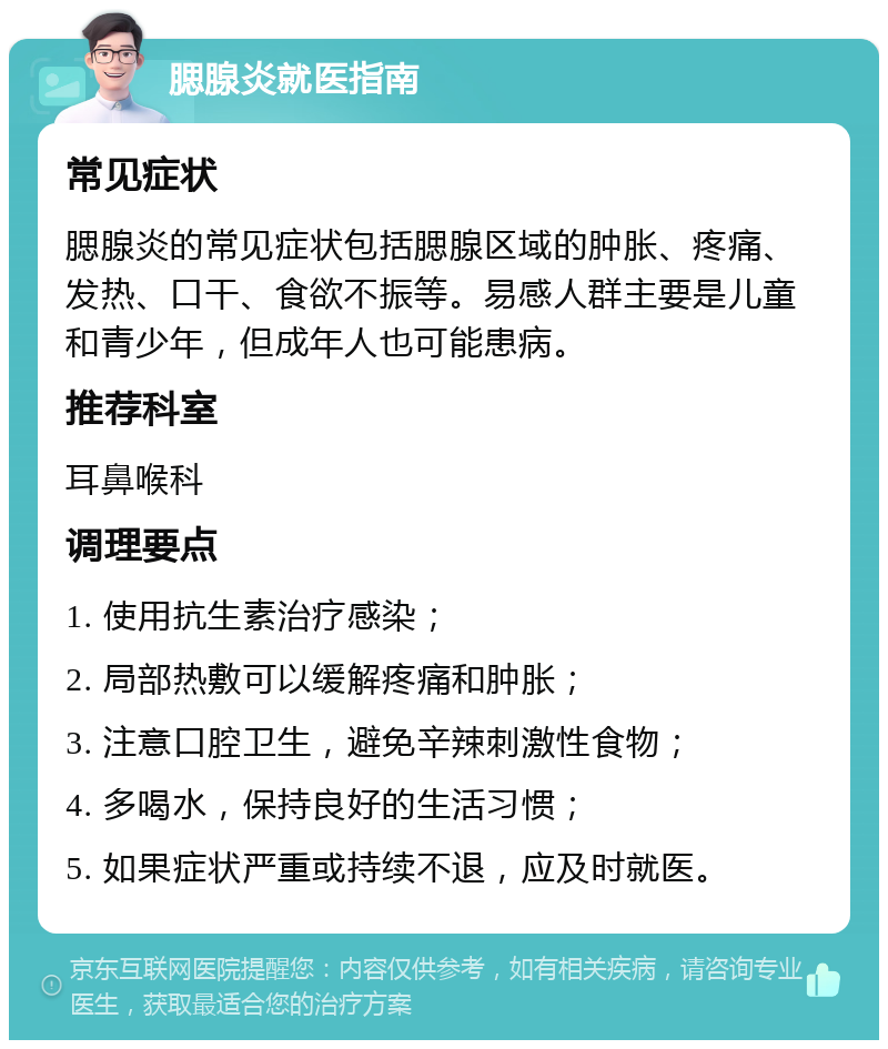 腮腺炎就医指南 常见症状 腮腺炎的常见症状包括腮腺区域的肿胀、疼痛、发热、口干、食欲不振等。易感人群主要是儿童和青少年，但成年人也可能患病。 推荐科室 耳鼻喉科 调理要点 1. 使用抗生素治疗感染； 2. 局部热敷可以缓解疼痛和肿胀； 3. 注意口腔卫生，避免辛辣刺激性食物； 4. 多喝水，保持良好的生活习惯； 5. 如果症状严重或持续不退，应及时就医。