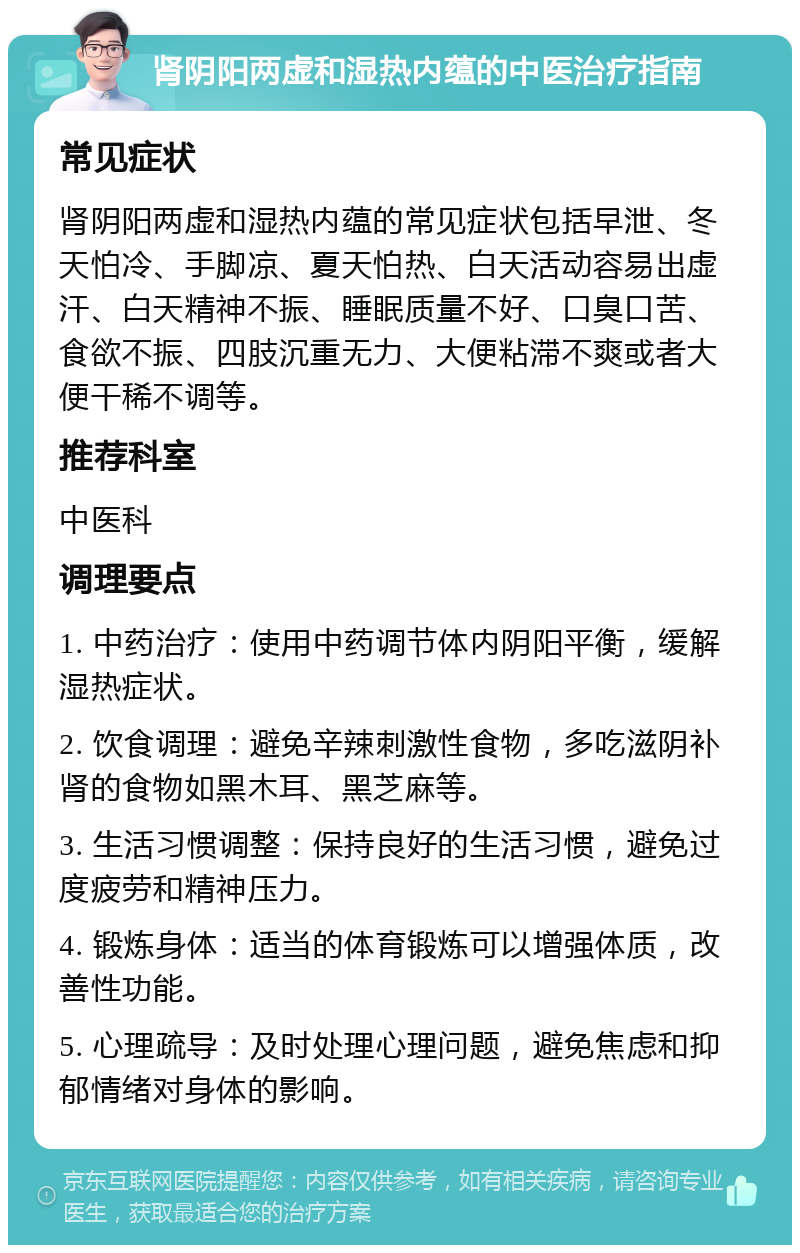 肾阴阳两虚和湿热内蕴的中医治疗指南 常见症状 肾阴阳两虚和湿热内蕴的常见症状包括早泄、冬天怕冷、手脚凉、夏天怕热、白天活动容易出虚汗、白天精神不振、睡眠质量不好、口臭口苦、食欲不振、四肢沉重无力、大便粘滞不爽或者大便干稀不调等。 推荐科室 中医科 调理要点 1. 中药治疗：使用中药调节体内阴阳平衡，缓解湿热症状。 2. 饮食调理：避免辛辣刺激性食物，多吃滋阴补肾的食物如黑木耳、黑芝麻等。 3. 生活习惯调整：保持良好的生活习惯，避免过度疲劳和精神压力。 4. 锻炼身体：适当的体育锻炼可以增强体质，改善性功能。 5. 心理疏导：及时处理心理问题，避免焦虑和抑郁情绪对身体的影响。