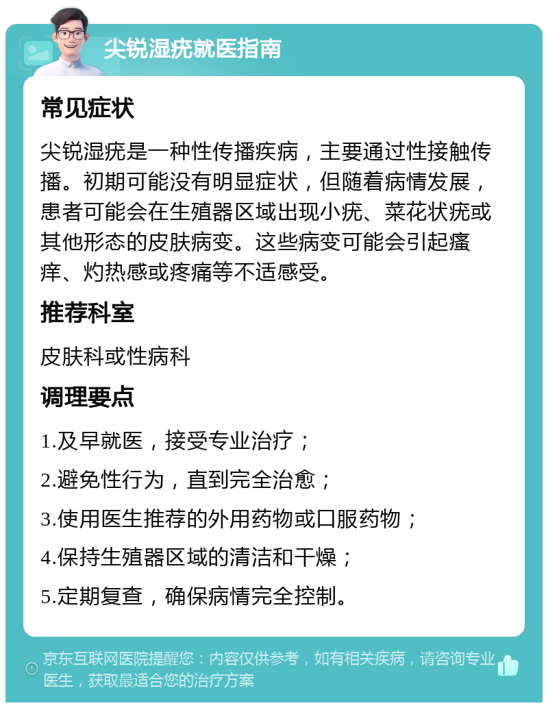 尖锐湿疣就医指南 常见症状 尖锐湿疣是一种性传播疾病，主要通过性接触传播。初期可能没有明显症状，但随着病情发展，患者可能会在生殖器区域出现小疣、菜花状疣或其他形态的皮肤病变。这些病变可能会引起瘙痒、灼热感或疼痛等不适感受。 推荐科室 皮肤科或性病科 调理要点 1.及早就医，接受专业治疗； 2.避免性行为，直到完全治愈； 3.使用医生推荐的外用药物或口服药物； 4.保持生殖器区域的清洁和干燥； 5.定期复查，确保病情完全控制。