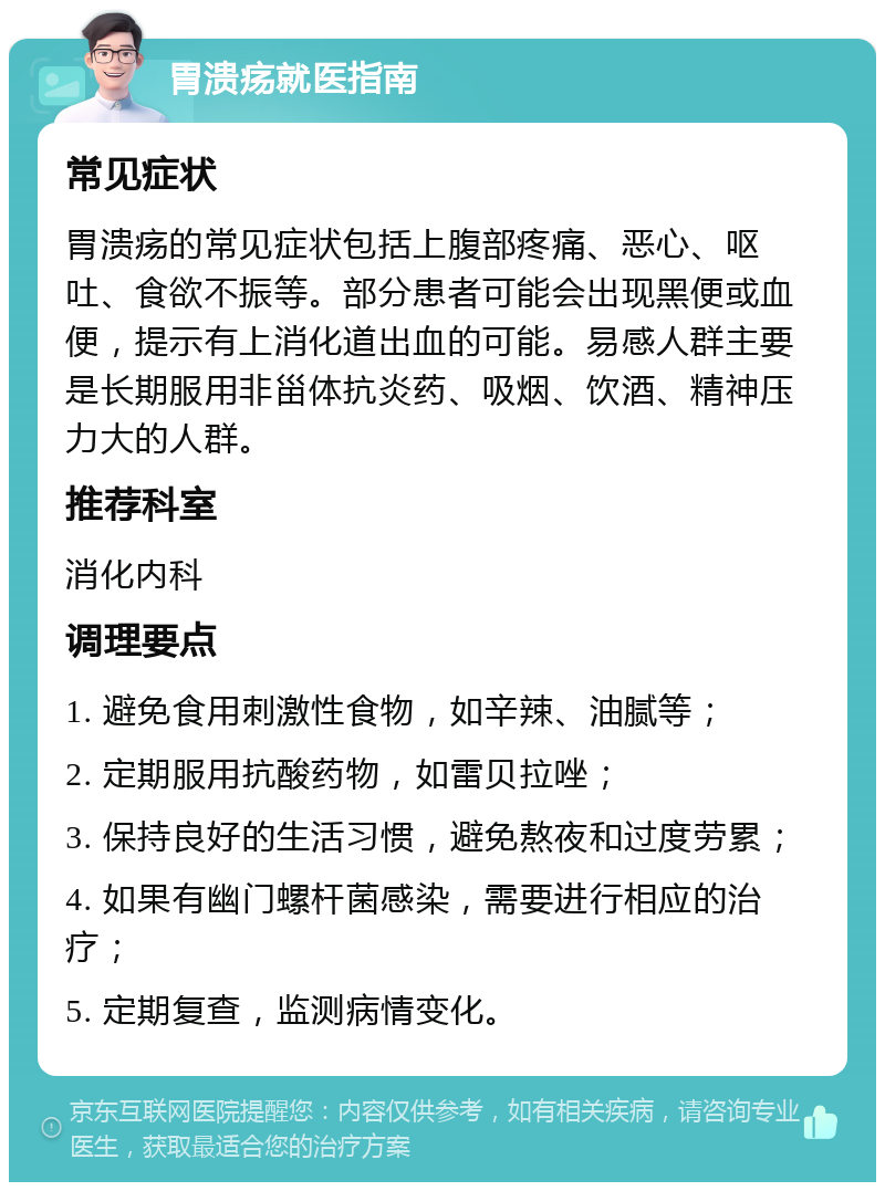 胃溃疡就医指南 常见症状 胃溃疡的常见症状包括上腹部疼痛、恶心、呕吐、食欲不振等。部分患者可能会出现黑便或血便，提示有上消化道出血的可能。易感人群主要是长期服用非甾体抗炎药、吸烟、饮酒、精神压力大的人群。 推荐科室 消化内科 调理要点 1. 避免食用刺激性食物，如辛辣、油腻等； 2. 定期服用抗酸药物，如雷贝拉唑； 3. 保持良好的生活习惯，避免熬夜和过度劳累； 4. 如果有幽门螺杆菌感染，需要进行相应的治疗； 5. 定期复查，监测病情变化。