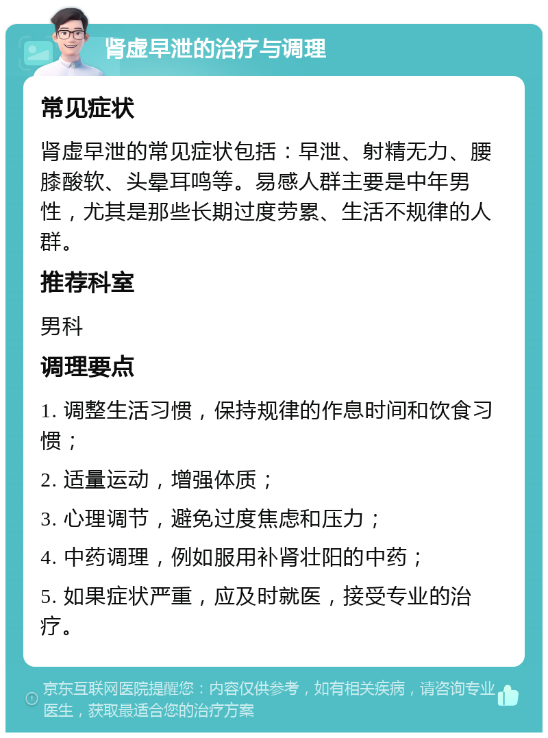 肾虚早泄的治疗与调理 常见症状 肾虚早泄的常见症状包括：早泄、射精无力、腰膝酸软、头晕耳鸣等。易感人群主要是中年男性，尤其是那些长期过度劳累、生活不规律的人群。 推荐科室 男科 调理要点 1. 调整生活习惯，保持规律的作息时间和饮食习惯； 2. 适量运动，增强体质； 3. 心理调节，避免过度焦虑和压力； 4. 中药调理，例如服用补肾壮阳的中药； 5. 如果症状严重，应及时就医，接受专业的治疗。