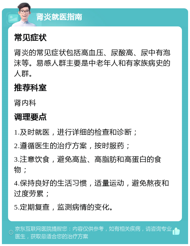 肾炎就医指南 常见症状 肾炎的常见症状包括高血压、尿酸高、尿中有泡沫等。易感人群主要是中老年人和有家族病史的人群。 推荐科室 肾内科 调理要点 1.及时就医，进行详细的检查和诊断； 2.遵循医生的治疗方案，按时服药； 3.注意饮食，避免高盐、高脂肪和高蛋白的食物； 4.保持良好的生活习惯，适量运动，避免熬夜和过度劳累； 5.定期复查，监测病情的变化。