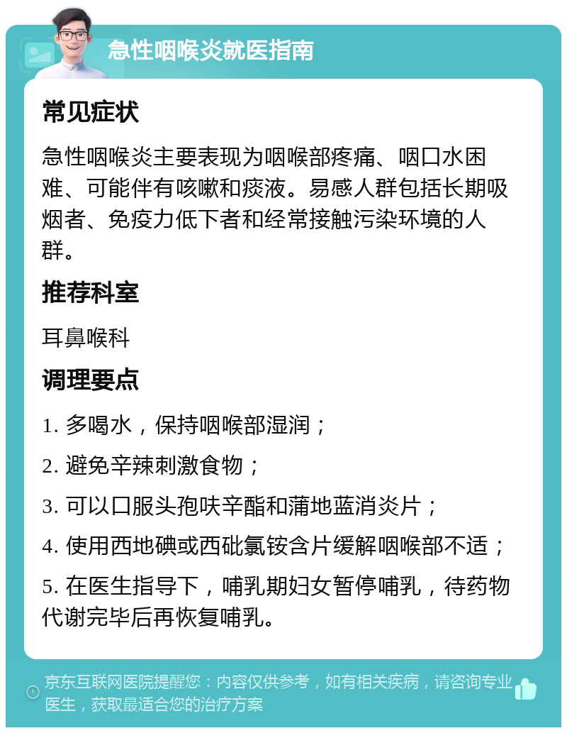 急性咽喉炎就医指南 常见症状 急性咽喉炎主要表现为咽喉部疼痛、咽口水困难、可能伴有咳嗽和痰液。易感人群包括长期吸烟者、免疫力低下者和经常接触污染环境的人群。 推荐科室 耳鼻喉科 调理要点 1. 多喝水，保持咽喉部湿润； 2. 避免辛辣刺激食物； 3. 可以口服头孢呋辛酯和蒲地蓝消炎片； 4. 使用西地碘或西砒氯铵含片缓解咽喉部不适； 5. 在医生指导下，哺乳期妇女暂停哺乳，待药物代谢完毕后再恢复哺乳。