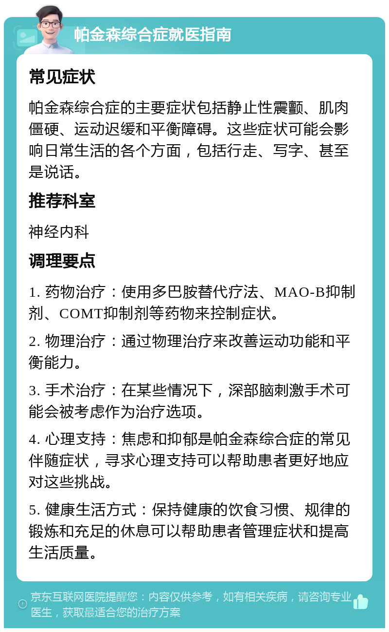 帕金森综合症就医指南 常见症状 帕金森综合症的主要症状包括静止性震颤、肌肉僵硬、运动迟缓和平衡障碍。这些症状可能会影响日常生活的各个方面，包括行走、写字、甚至是说话。 推荐科室 神经内科 调理要点 1. 药物治疗：使用多巴胺替代疗法、MAO-B抑制剂、COMT抑制剂等药物来控制症状。 2. 物理治疗：通过物理治疗来改善运动功能和平衡能力。 3. 手术治疗：在某些情况下，深部脑刺激手术可能会被考虑作为治疗选项。 4. 心理支持：焦虑和抑郁是帕金森综合症的常见伴随症状，寻求心理支持可以帮助患者更好地应对这些挑战。 5. 健康生活方式：保持健康的饮食习惯、规律的锻炼和充足的休息可以帮助患者管理症状和提高生活质量。