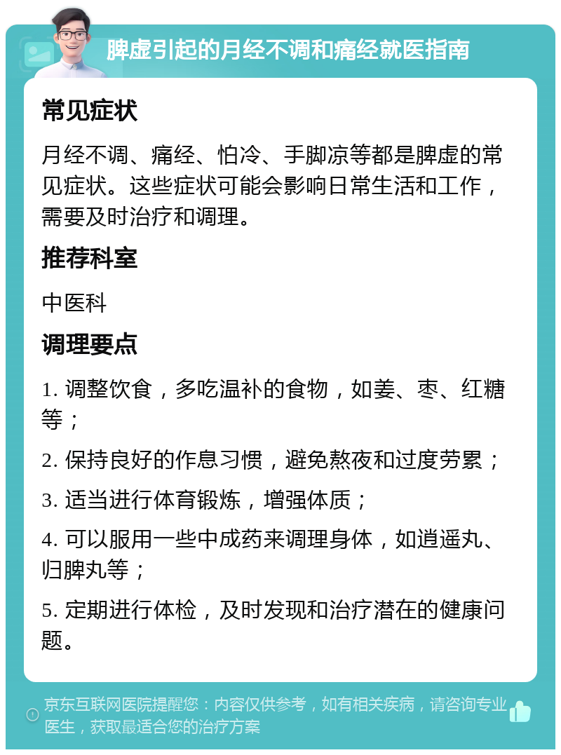 脾虚引起的月经不调和痛经就医指南 常见症状 月经不调、痛经、怕冷、手脚凉等都是脾虚的常见症状。这些症状可能会影响日常生活和工作，需要及时治疗和调理。 推荐科室 中医科 调理要点 1. 调整饮食，多吃温补的食物，如姜、枣、红糖等； 2. 保持良好的作息习惯，避免熬夜和过度劳累； 3. 适当进行体育锻炼，增强体质； 4. 可以服用一些中成药来调理身体，如逍遥丸、归脾丸等； 5. 定期进行体检，及时发现和治疗潜在的健康问题。