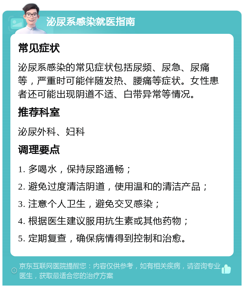 泌尿系感染就医指南 常见症状 泌尿系感染的常见症状包括尿频、尿急、尿痛等，严重时可能伴随发热、腰痛等症状。女性患者还可能出现阴道不适、白带异常等情况。 推荐科室 泌尿外科、妇科 调理要点 1. 多喝水，保持尿路通畅； 2. 避免过度清洁阴道，使用温和的清洁产品； 3. 注意个人卫生，避免交叉感染； 4. 根据医生建议服用抗生素或其他药物； 5. 定期复查，确保病情得到控制和治愈。