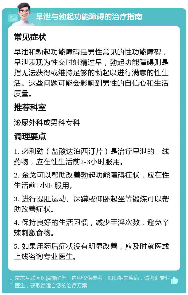 早泄与勃起功能障碍的治疗指南 常见症状 早泄和勃起功能障碍是男性常见的性功能障碍，早泄表现为性交时射精过早，勃起功能障碍则是指无法获得或维持足够的勃起以进行满意的性生活。这些问题可能会影响到男性的自信心和生活质量。 推荐科室 泌尿外科或男科专科 调理要点 1. 必利劲（盐酸达泊西汀片）是治疗早泄的一线药物，应在性生活前2-3小时服用。 2. 金戈可以帮助改善勃起功能障碍症状，应在性生活前1小时服用。 3. 进行提肛运动、深蹲或仰卧起坐等锻炼可以帮助改善症状。 4. 保持良好的生活习惯，减少手淫次数，避免辛辣刺激食物。 5. 如果用药后症状没有明显改善，应及时就医或上线咨询专业医生。