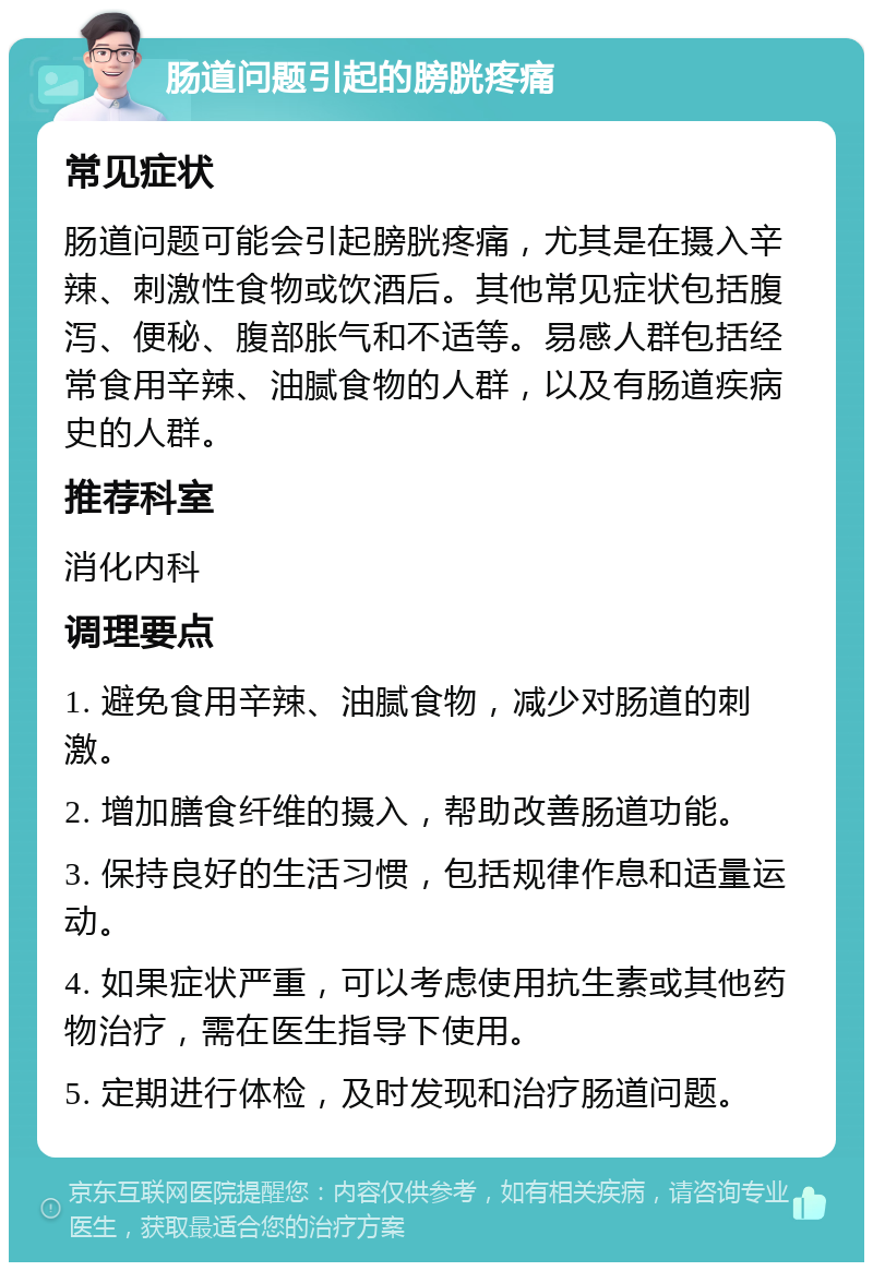 肠道问题引起的膀胱疼痛 常见症状 肠道问题可能会引起膀胱疼痛，尤其是在摄入辛辣、刺激性食物或饮酒后。其他常见症状包括腹泻、便秘、腹部胀气和不适等。易感人群包括经常食用辛辣、油腻食物的人群，以及有肠道疾病史的人群。 推荐科室 消化内科 调理要点 1. 避免食用辛辣、油腻食物，减少对肠道的刺激。 2. 增加膳食纤维的摄入，帮助改善肠道功能。 3. 保持良好的生活习惯，包括规律作息和适量运动。 4. 如果症状严重，可以考虑使用抗生素或其他药物治疗，需在医生指导下使用。 5. 定期进行体检，及时发现和治疗肠道问题。