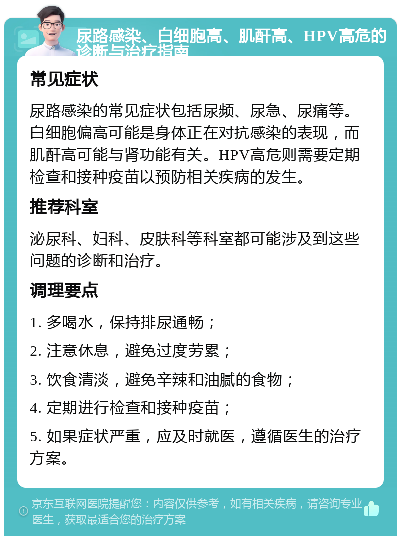 尿路感染、白细胞高、肌酐高、HPV高危的诊断与治疗指南 常见症状 尿路感染的常见症状包括尿频、尿急、尿痛等。白细胞偏高可能是身体正在对抗感染的表现，而肌酐高可能与肾功能有关。HPV高危则需要定期检查和接种疫苗以预防相关疾病的发生。 推荐科室 泌尿科、妇科、皮肤科等科室都可能涉及到这些问题的诊断和治疗。 调理要点 1. 多喝水，保持排尿通畅； 2. 注意休息，避免过度劳累； 3. 饮食清淡，避免辛辣和油腻的食物； 4. 定期进行检查和接种疫苗； 5. 如果症状严重，应及时就医，遵循医生的治疗方案。