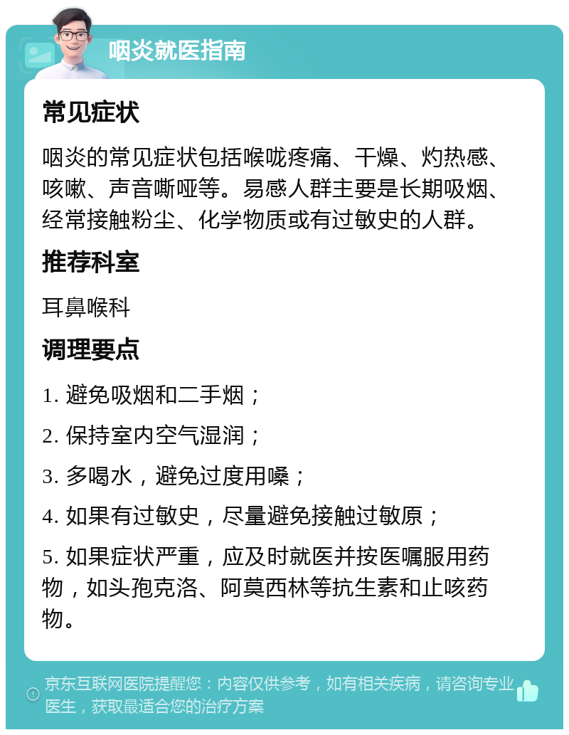 咽炎就医指南 常见症状 咽炎的常见症状包括喉咙疼痛、干燥、灼热感、咳嗽、声音嘶哑等。易感人群主要是长期吸烟、经常接触粉尘、化学物质或有过敏史的人群。 推荐科室 耳鼻喉科 调理要点 1. 避免吸烟和二手烟； 2. 保持室内空气湿润； 3. 多喝水，避免过度用嗓； 4. 如果有过敏史，尽量避免接触过敏原； 5. 如果症状严重，应及时就医并按医嘱服用药物，如头孢克洛、阿莫西林等抗生素和止咳药物。