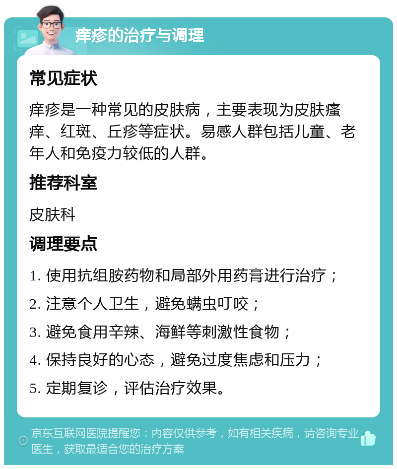 痒疹的治疗与调理 常见症状 痒疹是一种常见的皮肤病，主要表现为皮肤瘙痒、红斑、丘疹等症状。易感人群包括儿童、老年人和免疫力较低的人群。 推荐科室 皮肤科 调理要点 1. 使用抗组胺药物和局部外用药膏进行治疗； 2. 注意个人卫生，避免螨虫叮咬； 3. 避免食用辛辣、海鲜等刺激性食物； 4. 保持良好的心态，避免过度焦虑和压力； 5. 定期复诊，评估治疗效果。