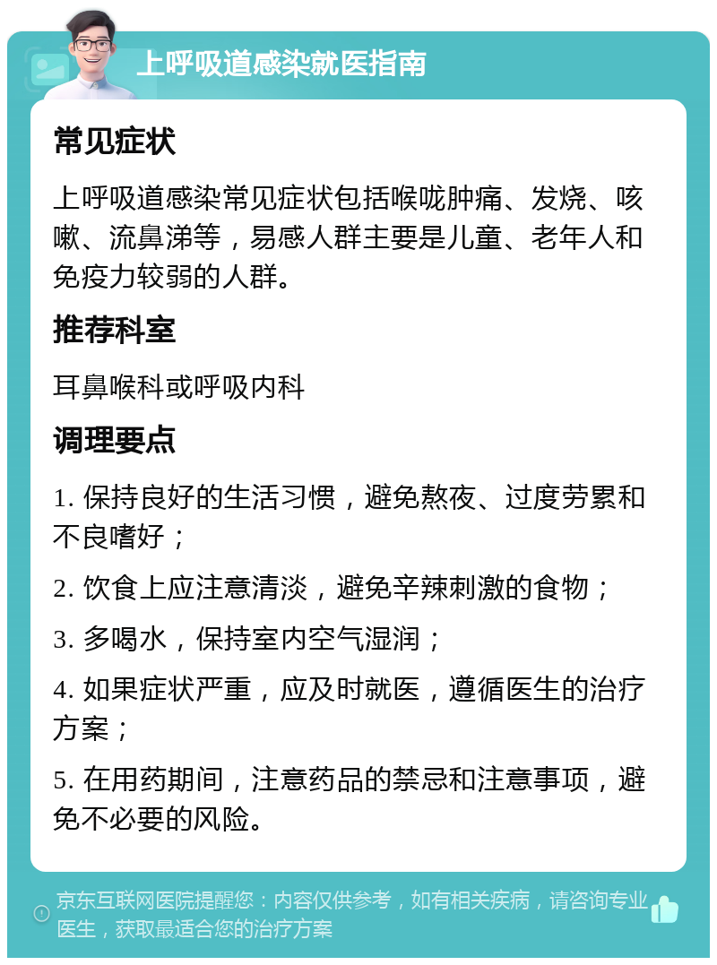 上呼吸道感染就医指南 常见症状 上呼吸道感染常见症状包括喉咙肿痛、发烧、咳嗽、流鼻涕等，易感人群主要是儿童、老年人和免疫力较弱的人群。 推荐科室 耳鼻喉科或呼吸内科 调理要点 1. 保持良好的生活习惯，避免熬夜、过度劳累和不良嗜好； 2. 饮食上应注意清淡，避免辛辣刺激的食物； 3. 多喝水，保持室内空气湿润； 4. 如果症状严重，应及时就医，遵循医生的治疗方案； 5. 在用药期间，注意药品的禁忌和注意事项，避免不必要的风险。