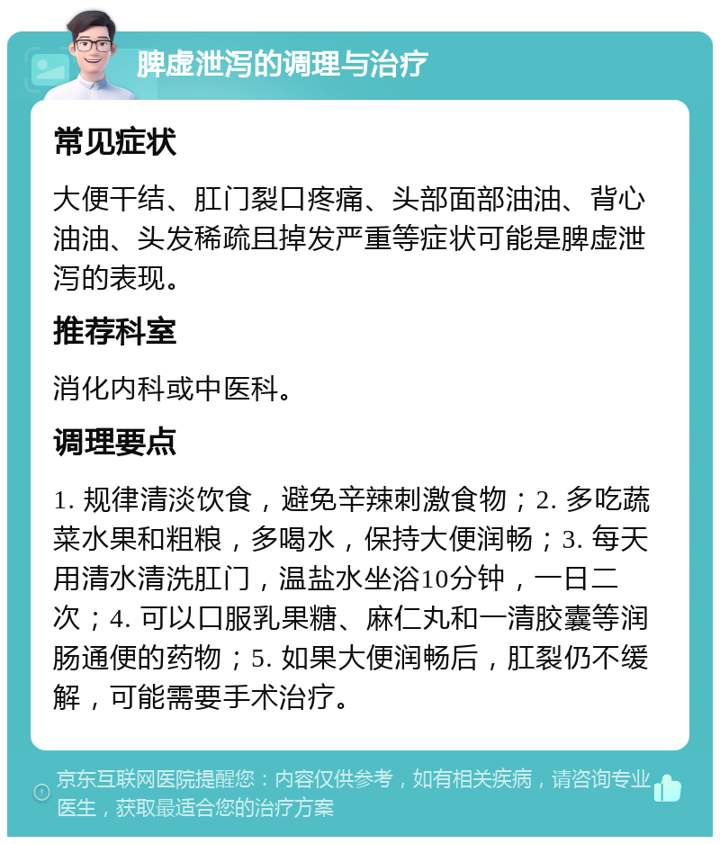 脾虚泄泻的调理与治疗 常见症状 大便干结、肛门裂口疼痛、头部面部油油、背心油油、头发稀疏且掉发严重等症状可能是脾虚泄泻的表现。 推荐科室 消化内科或中医科。 调理要点 1. 规律清淡饮食，避免辛辣刺激食物；2. 多吃蔬菜水果和粗粮，多喝水，保持大便润畅；3. 每天用清水清洗肛门，温盐水坐浴10分钟，一日二次；4. 可以口服乳果糖、麻仁丸和一清胶囊等润肠通便的药物；5. 如果大便润畅后，肛裂仍不缓解，可能需要手术治疗。