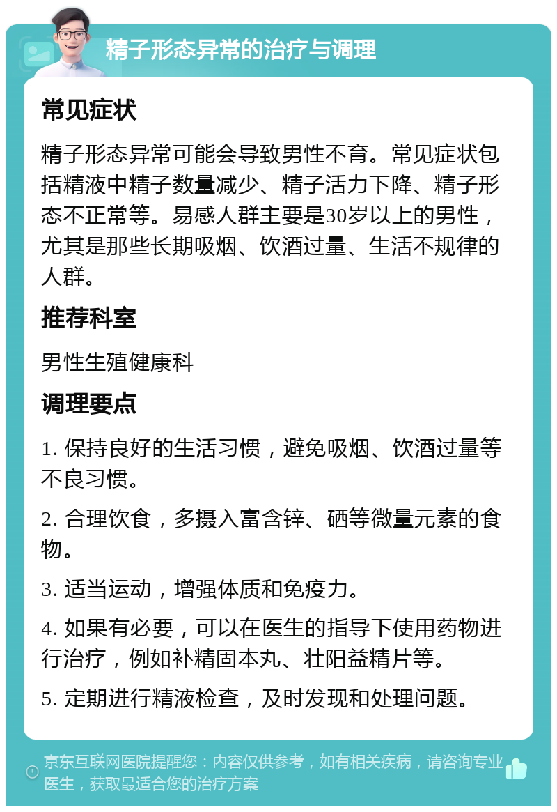 精子形态异常的治疗与调理 常见症状 精子形态异常可能会导致男性不育。常见症状包括精液中精子数量减少、精子活力下降、精子形态不正常等。易感人群主要是30岁以上的男性，尤其是那些长期吸烟、饮酒过量、生活不规律的人群。 推荐科室 男性生殖健康科 调理要点 1. 保持良好的生活习惯，避免吸烟、饮酒过量等不良习惯。 2. 合理饮食，多摄入富含锌、硒等微量元素的食物。 3. 适当运动，增强体质和免疫力。 4. 如果有必要，可以在医生的指导下使用药物进行治疗，例如补精固本丸、壮阳益精片等。 5. 定期进行精液检查，及时发现和处理问题。