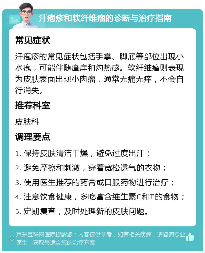 汗疱疹和软纤维瘤的诊断与治疗指南 常见症状 汗疱疹的常见症状包括手掌、脚底等部位出现小水疱，可能伴随瘙痒和灼热感。软纤维瘤则表现为皮肤表面出现小肉瘤，通常无痛无痒，不会自行消失。 推荐科室 皮肤科 调理要点 1. 保持皮肤清洁干燥，避免过度出汗； 2. 避免摩擦和刺激，穿着宽松透气的衣物； 3. 使用医生推荐的药膏或口服药物进行治疗； 4. 注意饮食健康，多吃富含维生素C和E的食物； 5. 定期复查，及时处理新的皮肤问题。