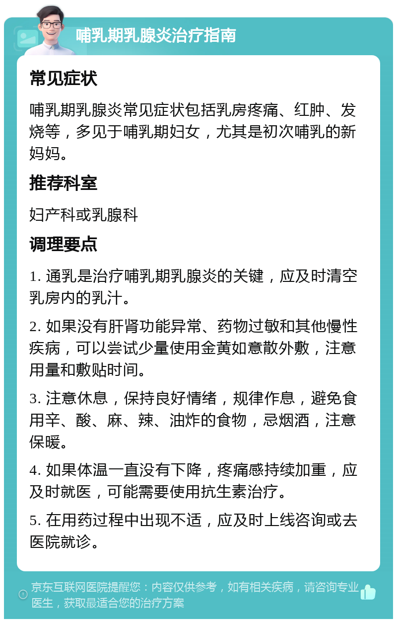 哺乳期乳腺炎治疗指南 常见症状 哺乳期乳腺炎常见症状包括乳房疼痛、红肿、发烧等，多见于哺乳期妇女，尤其是初次哺乳的新妈妈。 推荐科室 妇产科或乳腺科 调理要点 1. 通乳是治疗哺乳期乳腺炎的关键，应及时清空乳房内的乳汁。 2. 如果没有肝肾功能异常、药物过敏和其他慢性疾病，可以尝试少量使用金黄如意散外敷，注意用量和敷贴时间。 3. 注意休息，保持良好情绪，规律作息，避免食用辛、酸、麻、辣、油炸的食物，忌烟酒，注意保暖。 4. 如果体温一直没有下降，疼痛感持续加重，应及时就医，可能需要使用抗生素治疗。 5. 在用药过程中出现不适，应及时上线咨询或去医院就诊。