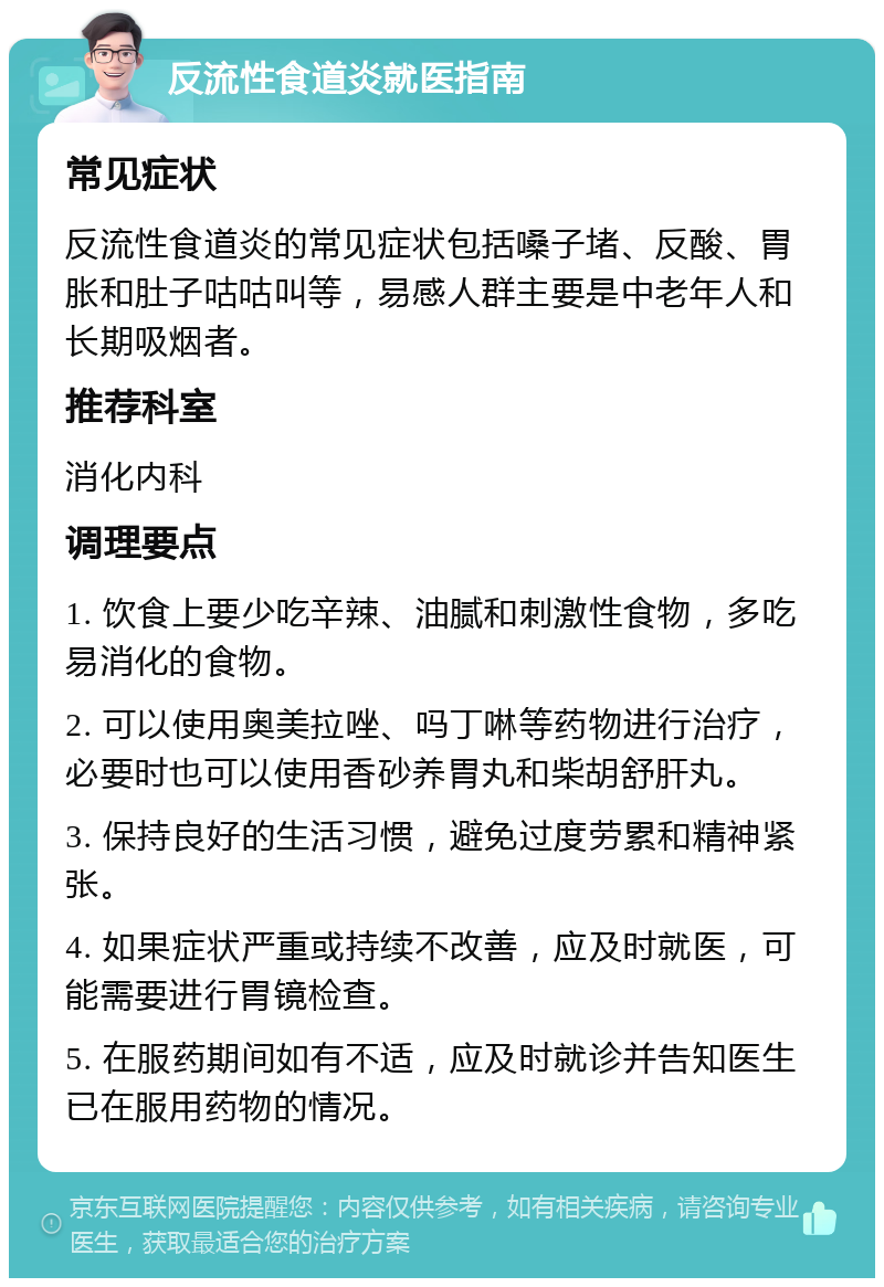 反流性食道炎就医指南 常见症状 反流性食道炎的常见症状包括嗓子堵、反酸、胃胀和肚子咕咕叫等，易感人群主要是中老年人和长期吸烟者。 推荐科室 消化内科 调理要点 1. 饮食上要少吃辛辣、油腻和刺激性食物，多吃易消化的食物。 2. 可以使用奥美拉唑、吗丁啉等药物进行治疗，必要时也可以使用香砂养胃丸和柴胡舒肝丸。 3. 保持良好的生活习惯，避免过度劳累和精神紧张。 4. 如果症状严重或持续不改善，应及时就医，可能需要进行胃镜检查。 5. 在服药期间如有不适，应及时就诊并告知医生已在服用药物的情况。