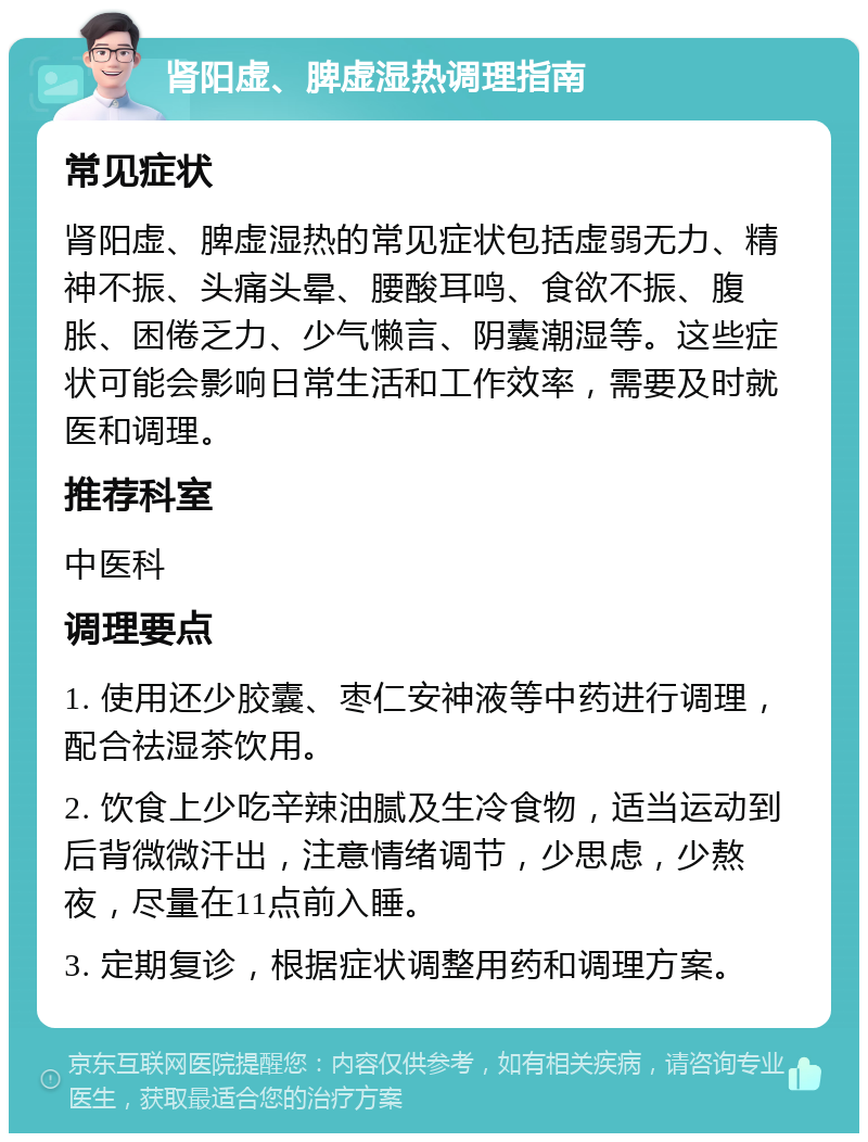 肾阳虚、脾虚湿热调理指南 常见症状 肾阳虚、脾虚湿热的常见症状包括虚弱无力、精神不振、头痛头晕、腰酸耳鸣、食欲不振、腹胀、困倦乏力、少气懒言、阴囊潮湿等。这些症状可能会影响日常生活和工作效率，需要及时就医和调理。 推荐科室 中医科 调理要点 1. 使用还少胶囊、枣仁安神液等中药进行调理，配合祛湿茶饮用。 2. 饮食上少吃辛辣油腻及生冷食物，适当运动到后背微微汗出，注意情绪调节，少思虑，少熬夜，尽量在11点前入睡。 3. 定期复诊，根据症状调整用药和调理方案。