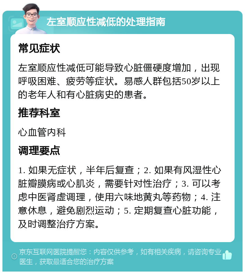 左室顺应性减低的处理指南 常见症状 左室顺应性减低可能导致心脏僵硬度增加，出现呼吸困难、疲劳等症状。易感人群包括50岁以上的老年人和有心脏病史的患者。 推荐科室 心血管内科 调理要点 1. 如果无症状，半年后复查；2. 如果有风湿性心脏瓣膜病或心肌炎，需要针对性治疗；3. 可以考虑中医肾虚调理，使用六味地黄丸等药物；4. 注意休息，避免剧烈运动；5. 定期复查心脏功能，及时调整治疗方案。