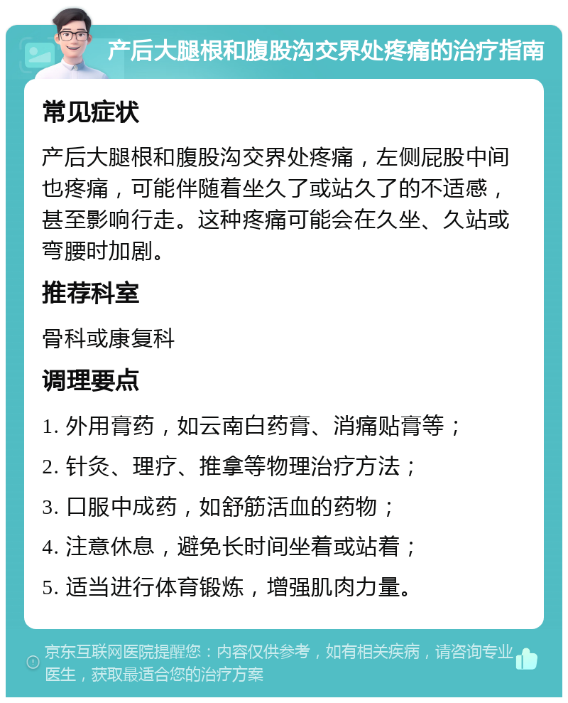 产后大腿根和腹股沟交界处疼痛的治疗指南 常见症状 产后大腿根和腹股沟交界处疼痛，左侧屁股中间也疼痛，可能伴随着坐久了或站久了的不适感，甚至影响行走。这种疼痛可能会在久坐、久站或弯腰时加剧。 推荐科室 骨科或康复科 调理要点 1. 外用膏药，如云南白药膏、消痛贴膏等； 2. 针灸、理疗、推拿等物理治疗方法； 3. 口服中成药，如舒筋活血的药物； 4. 注意休息，避免长时间坐着或站着； 5. 适当进行体育锻炼，增强肌肉力量。