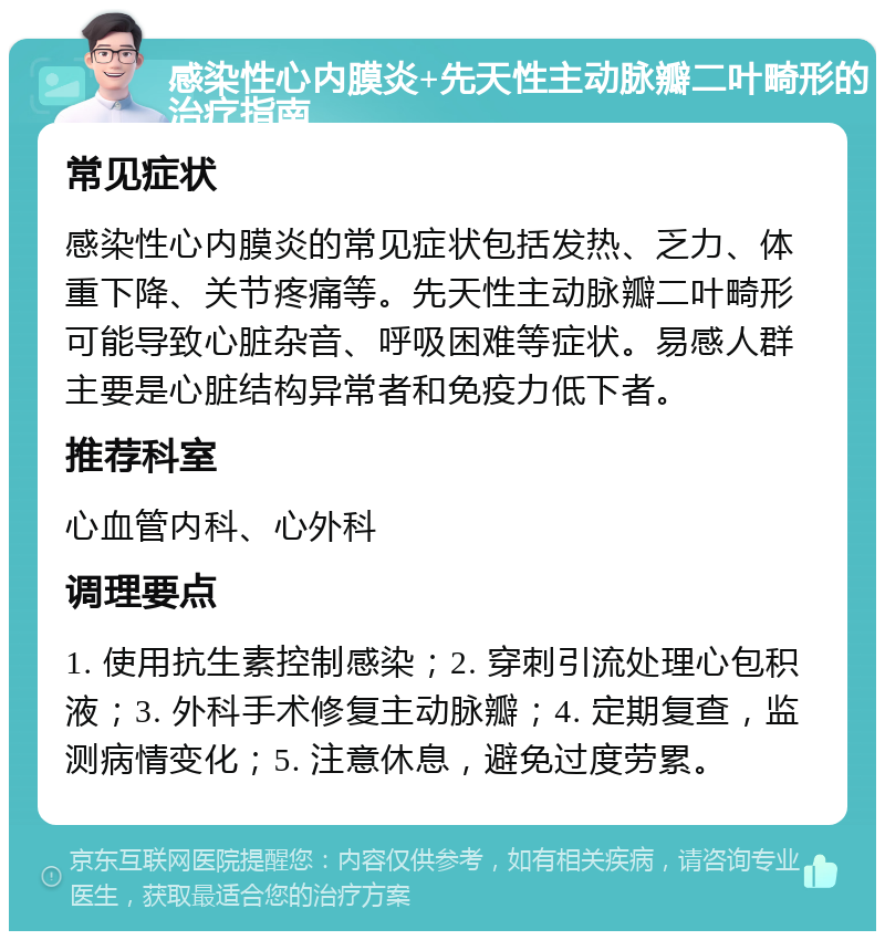 感染性心内膜炎+先天性主动脉瓣二叶畸形的治疗指南 常见症状 感染性心内膜炎的常见症状包括发热、乏力、体重下降、关节疼痛等。先天性主动脉瓣二叶畸形可能导致心脏杂音、呼吸困难等症状。易感人群主要是心脏结构异常者和免疫力低下者。 推荐科室 心血管内科、心外科 调理要点 1. 使用抗生素控制感染；2. 穿刺引流处理心包积液；3. 外科手术修复主动脉瓣；4. 定期复查，监测病情变化；5. 注意休息，避免过度劳累。