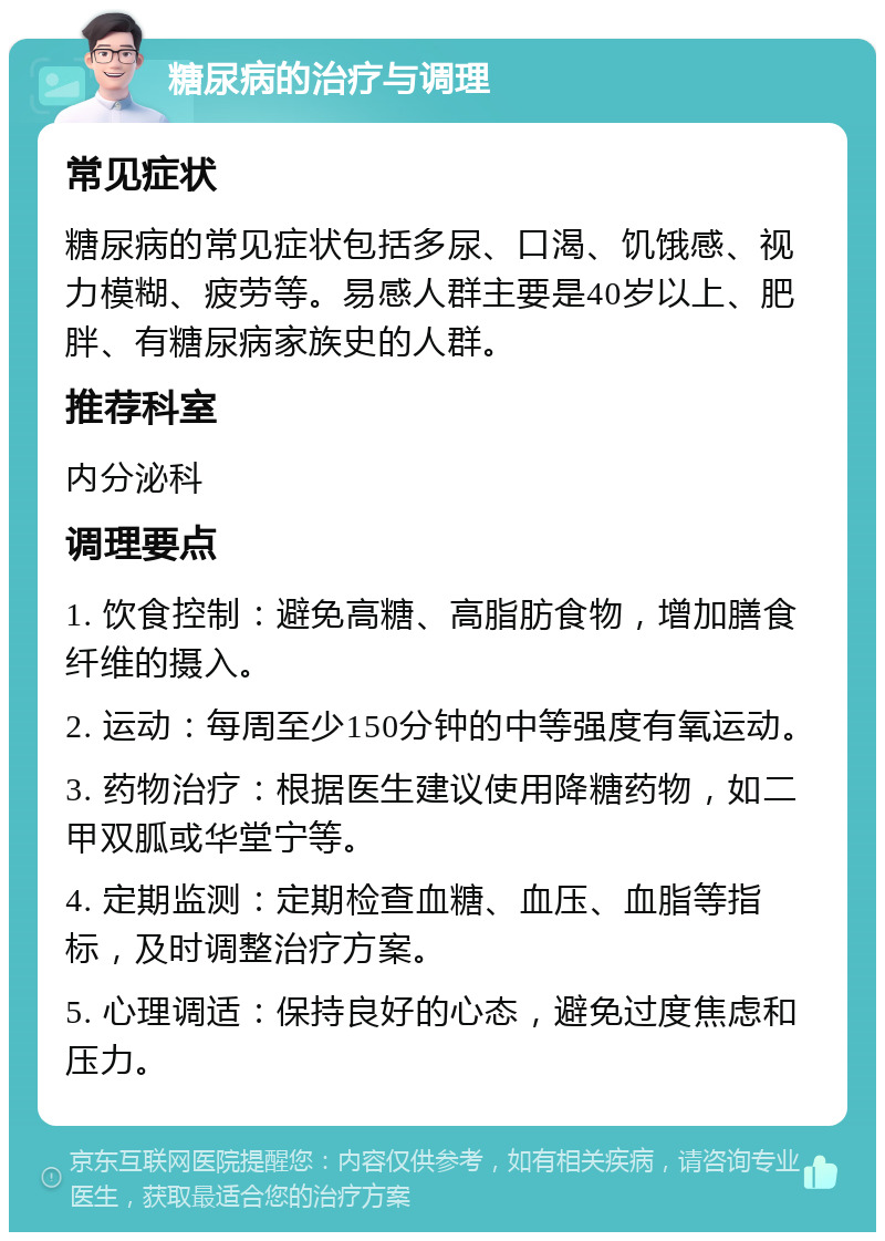 糖尿病的治疗与调理 常见症状 糖尿病的常见症状包括多尿、口渴、饥饿感、视力模糊、疲劳等。易感人群主要是40岁以上、肥胖、有糖尿病家族史的人群。 推荐科室 内分泌科 调理要点 1. 饮食控制：避免高糖、高脂肪食物，增加膳食纤维的摄入。 2. 运动：每周至少150分钟的中等强度有氧运动。 3. 药物治疗：根据医生建议使用降糖药物，如二甲双胍或华堂宁等。 4. 定期监测：定期检查血糖、血压、血脂等指标，及时调整治疗方案。 5. 心理调适：保持良好的心态，避免过度焦虑和压力。