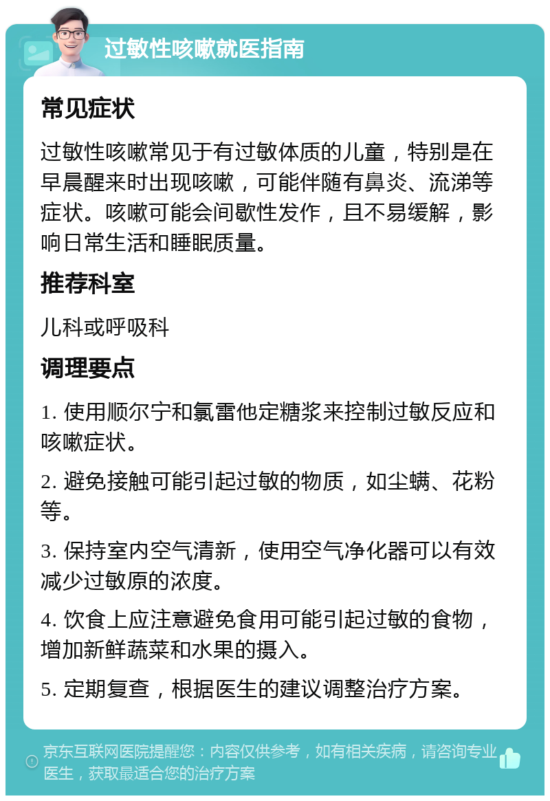 过敏性咳嗽就医指南 常见症状 过敏性咳嗽常见于有过敏体质的儿童，特别是在早晨醒来时出现咳嗽，可能伴随有鼻炎、流涕等症状。咳嗽可能会间歇性发作，且不易缓解，影响日常生活和睡眠质量。 推荐科室 儿科或呼吸科 调理要点 1. 使用顺尔宁和氯雷他定糖浆来控制过敏反应和咳嗽症状。 2. 避免接触可能引起过敏的物质，如尘螨、花粉等。 3. 保持室内空气清新，使用空气净化器可以有效减少过敏原的浓度。 4. 饮食上应注意避免食用可能引起过敏的食物，增加新鲜蔬菜和水果的摄入。 5. 定期复查，根据医生的建议调整治疗方案。