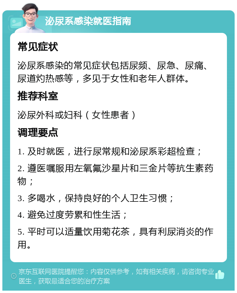 泌尿系感染就医指南 常见症状 泌尿系感染的常见症状包括尿频、尿急、尿痛、尿道灼热感等，多见于女性和老年人群体。 推荐科室 泌尿外科或妇科（女性患者） 调理要点 1. 及时就医，进行尿常规和泌尿系彩超检查； 2. 遵医嘱服用左氧氟沙星片和三金片等抗生素药物； 3. 多喝水，保持良好的个人卫生习惯； 4. 避免过度劳累和性生活； 5. 平时可以适量饮用菊花茶，具有利尿消炎的作用。