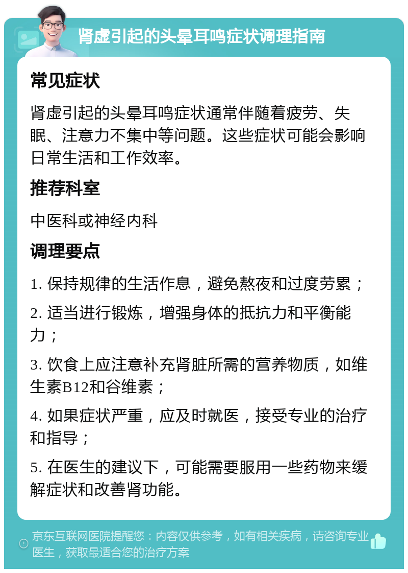 肾虚引起的头晕耳鸣症状调理指南 常见症状 肾虚引起的头晕耳鸣症状通常伴随着疲劳、失眠、注意力不集中等问题。这些症状可能会影响日常生活和工作效率。 推荐科室 中医科或神经内科 调理要点 1. 保持规律的生活作息，避免熬夜和过度劳累； 2. 适当进行锻炼，增强身体的抵抗力和平衡能力； 3. 饮食上应注意补充肾脏所需的营养物质，如维生素B12和谷维素； 4. 如果症状严重，应及时就医，接受专业的治疗和指导； 5. 在医生的建议下，可能需要服用一些药物来缓解症状和改善肾功能。