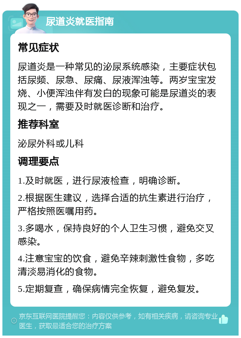 尿道炎就医指南 常见症状 尿道炎是一种常见的泌尿系统感染，主要症状包括尿频、尿急、尿痛、尿液浑浊等。两岁宝宝发烧、小便浑浊伴有发白的现象可能是尿道炎的表现之一，需要及时就医诊断和治疗。 推荐科室 泌尿外科或儿科 调理要点 1.及时就医，进行尿液检查，明确诊断。 2.根据医生建议，选择合适的抗生素进行治疗，严格按照医嘱用药。 3.多喝水，保持良好的个人卫生习惯，避免交叉感染。 4.注意宝宝的饮食，避免辛辣刺激性食物，多吃清淡易消化的食物。 5.定期复查，确保病情完全恢复，避免复发。