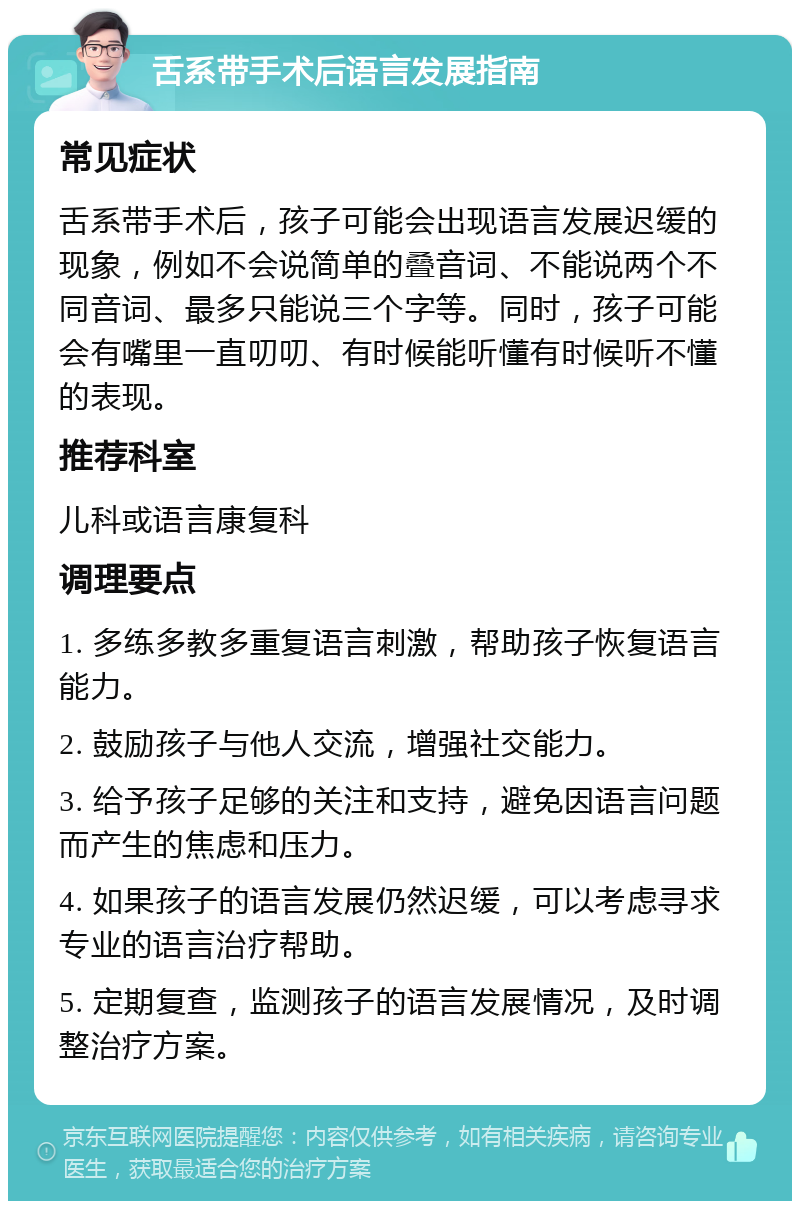 舌系带手术后语言发展指南 常见症状 舌系带手术后，孩子可能会出现语言发展迟缓的现象，例如不会说简单的叠音词、不能说两个不同音词、最多只能说三个字等。同时，孩子可能会有嘴里一直叨叨、有时候能听懂有时候听不懂的表现。 推荐科室 儿科或语言康复科 调理要点 1. 多练多教多重复语言刺激，帮助孩子恢复语言能力。 2. 鼓励孩子与他人交流，增强社交能力。 3. 给予孩子足够的关注和支持，避免因语言问题而产生的焦虑和压力。 4. 如果孩子的语言发展仍然迟缓，可以考虑寻求专业的语言治疗帮助。 5. 定期复查，监测孩子的语言发展情况，及时调整治疗方案。