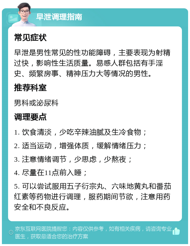 早泄调理指南 常见症状 早泄是男性常见的性功能障碍，主要表现为射精过快，影响性生活质量。易感人群包括有手淫史、频繁房事、精神压力大等情况的男性。 推荐科室 男科或泌尿科 调理要点 1. 饮食清淡，少吃辛辣油腻及生冷食物； 2. 适当运动，增强体质，缓解情绪压力； 3. 注意情绪调节，少思虑，少熬夜； 4. 尽量在11点前入睡； 5. 可以尝试服用五子衍宗丸、六味地黄丸和番茄红素等药物进行调理，服药期间节欲，注意用药安全和不良反应。