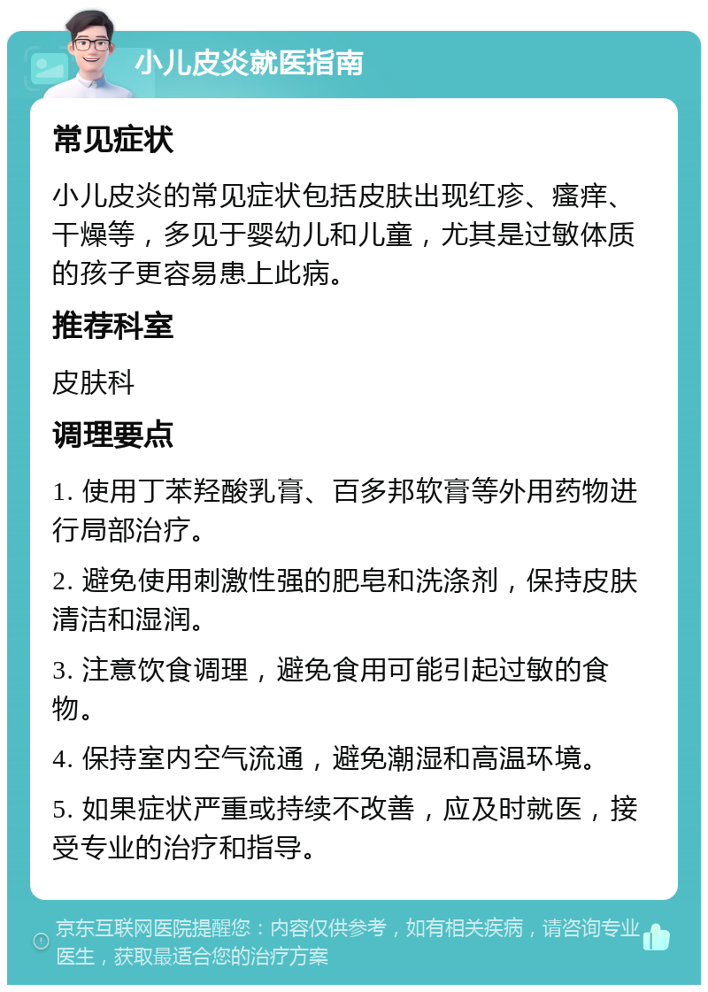 小儿皮炎就医指南 常见症状 小儿皮炎的常见症状包括皮肤出现红疹、瘙痒、干燥等，多见于婴幼儿和儿童，尤其是过敏体质的孩子更容易患上此病。 推荐科室 皮肤科 调理要点 1. 使用丁苯羟酸乳膏、百多邦软膏等外用药物进行局部治疗。 2. 避免使用刺激性强的肥皂和洗涤剂，保持皮肤清洁和湿润。 3. 注意饮食调理，避免食用可能引起过敏的食物。 4. 保持室内空气流通，避免潮湿和高温环境。 5. 如果症状严重或持续不改善，应及时就医，接受专业的治疗和指导。