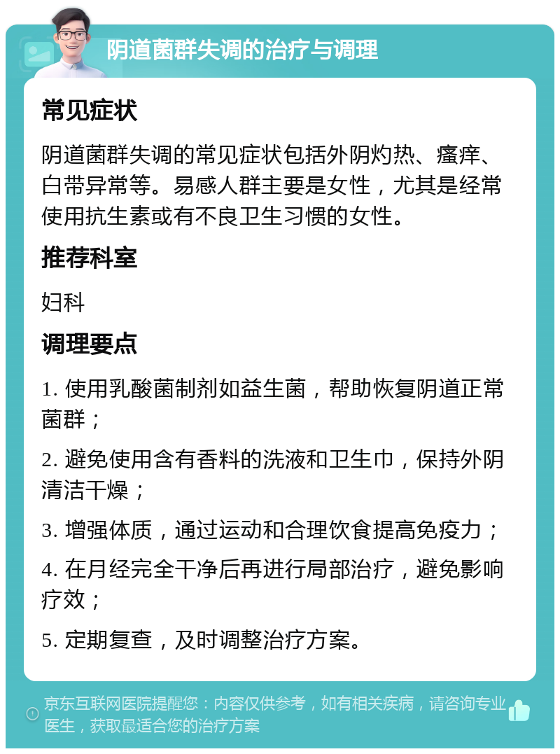 阴道菌群失调的治疗与调理 常见症状 阴道菌群失调的常见症状包括外阴灼热、瘙痒、白带异常等。易感人群主要是女性，尤其是经常使用抗生素或有不良卫生习惯的女性。 推荐科室 妇科 调理要点 1. 使用乳酸菌制剂如益生菌，帮助恢复阴道正常菌群； 2. 避免使用含有香料的洗液和卫生巾，保持外阴清洁干燥； 3. 增强体质，通过运动和合理饮食提高免疫力； 4. 在月经完全干净后再进行局部治疗，避免影响疗效； 5. 定期复查，及时调整治疗方案。