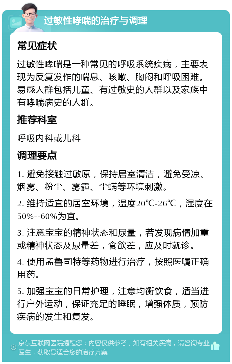 过敏性哮喘的治疗与调理 常见症状 过敏性哮喘是一种常见的呼吸系统疾病，主要表现为反复发作的喘息、咳嗽、胸闷和呼吸困难。易感人群包括儿童、有过敏史的人群以及家族中有哮喘病史的人群。 推荐科室 呼吸内科或儿科 调理要点 1. 避免接触过敏原，保持居室清洁，避免受凉、烟雾、粉尘、雾霾、尘螨等环境刺激。 2. 维持适宜的居室环境，温度20℃-26℃，湿度在50%--60%为宜。 3. 注意宝宝的精神状态和尿量，若发现病情加重或精神状态及尿量差，食欲差，应及时就诊。 4. 使用孟鲁司特等药物进行治疗，按照医嘱正确用药。 5. 加强宝宝的日常护理，注意均衡饮食，适当进行户外运动，保证充足的睡眠，增强体质，预防疾病的发生和复发。