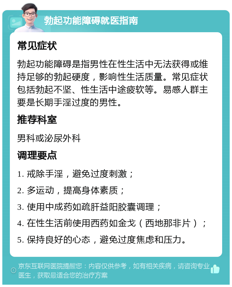 勃起功能障碍就医指南 常见症状 勃起功能障碍是指男性在性生活中无法获得或维持足够的勃起硬度，影响性生活质量。常见症状包括勃起不坚、性生活中途疲软等。易感人群主要是长期手淫过度的男性。 推荐科室 男科或泌尿外科 调理要点 1. 戒除手淫，避免过度刺激； 2. 多运动，提高身体素质； 3. 使用中成药如疏肝益阳胶囊调理； 4. 在性生活前使用西药如金戈（西地那非片）； 5. 保持良好的心态，避免过度焦虑和压力。