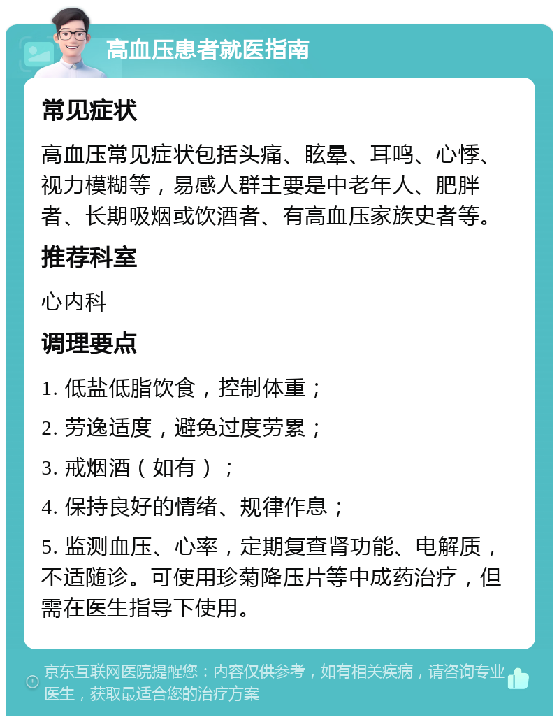 高血压患者就医指南 常见症状 高血压常见症状包括头痛、眩晕、耳鸣、心悸、视力模糊等，易感人群主要是中老年人、肥胖者、长期吸烟或饮酒者、有高血压家族史者等。 推荐科室 心内科 调理要点 1. 低盐低脂饮食，控制体重； 2. 劳逸适度，避免过度劳累； 3. 戒烟酒（如有）； 4. 保持良好的情绪、规律作息； 5. 监测血压、心率，定期复查肾功能、电解质，不适随诊。可使用珍菊降压片等中成药治疗，但需在医生指导下使用。