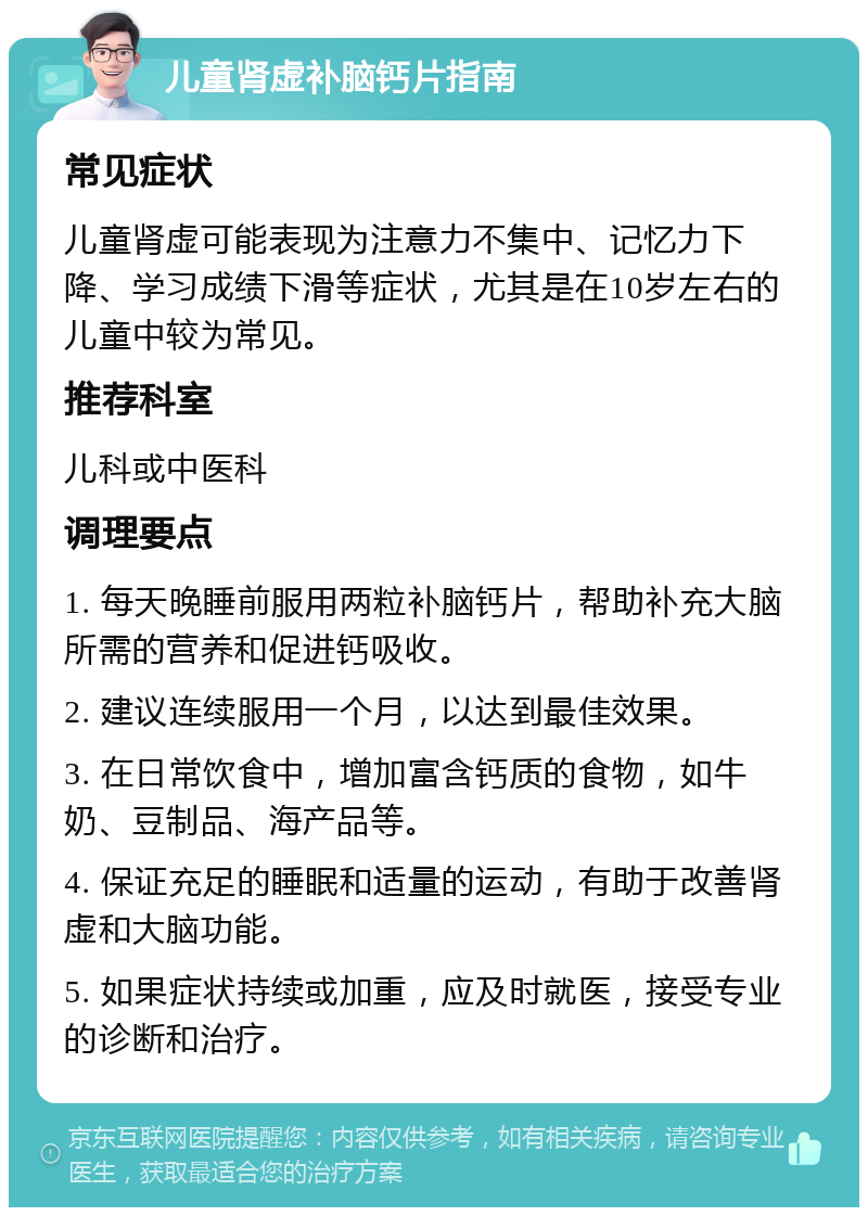 儿童肾虚补脑钙片指南 常见症状 儿童肾虚可能表现为注意力不集中、记忆力下降、学习成绩下滑等症状，尤其是在10岁左右的儿童中较为常见。 推荐科室 儿科或中医科 调理要点 1. 每天晚睡前服用两粒补脑钙片，帮助补充大脑所需的营养和促进钙吸收。 2. 建议连续服用一个月，以达到最佳效果。 3. 在日常饮食中，增加富含钙质的食物，如牛奶、豆制品、海产品等。 4. 保证充足的睡眠和适量的运动，有助于改善肾虚和大脑功能。 5. 如果症状持续或加重，应及时就医，接受专业的诊断和治疗。