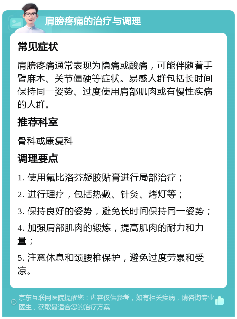 肩膀疼痛的治疗与调理 常见症状 肩膀疼痛通常表现为隐痛或酸痛，可能伴随着手臂麻木、关节僵硬等症状。易感人群包括长时间保持同一姿势、过度使用肩部肌肉或有慢性疾病的人群。 推荐科室 骨科或康复科 调理要点 1. 使用氟比洛芬凝胶贴膏进行局部治疗； 2. 进行理疗，包括热敷、针灸、烤灯等； 3. 保持良好的姿势，避免长时间保持同一姿势； 4. 加强肩部肌肉的锻炼，提高肌肉的耐力和力量； 5. 注意休息和颈腰椎保护，避免过度劳累和受凉。